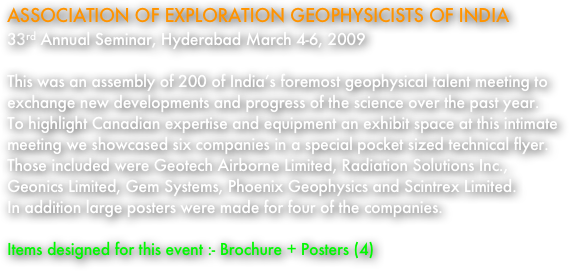 ASSOCIATION OF EXPLORATION GEOPHYSICISTS OF INDIA
33rd Annual Seminar, Hyderabad March 4-6, 2009

This was an assembly of 200 of India’s foremost geophysical talent meeting to exchange new developments and progress of the science over the past year.  To highlight Canadian expertise and equipment an exhibit space at this intimate meeting we showcased six companies in a special pocket sized technical flyer.  Those included were Geotech Airborne Limited, Radiation Solutions Inc., Geonics Limited, Gem Systems, Phoenix Geophysics and Scintrex Limited.  
In addition large posters were made for four of the companies.  

Items designed for this event :- Brochure + Posters (4)