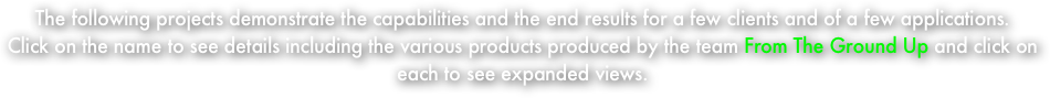 The following projects demonstrate the capabilities and the end results for a few clients and of a few applications.  
Click on the name to see details including the various products produced by the team From The Ground Up and click on each to see expanded views.